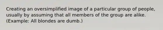 Creating an oversimplified image of a particular group of people, usually by assuming that all members of the group are alike. (Example: All blondes are dumb.)