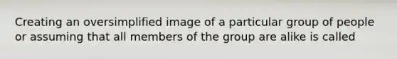 Creating an oversimplified image of a particular group of people or assuming that all members of the group are alike is called