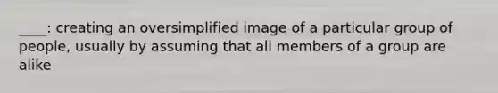____: creating an oversimplified image of a particular group of people, usually by assuming that all members of a group are alike