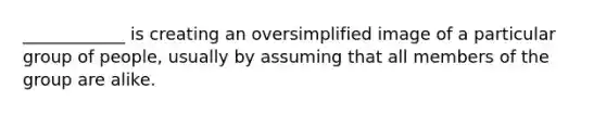 ____________ is creating an oversimplified image of a particular group of people, usually by assuming that all members of the group are alike.