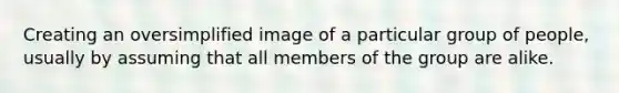 Creating an oversimplified image of a particular group of people, usually by assuming that all members of the group are alike.