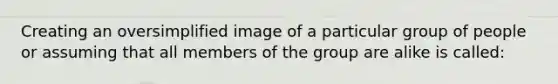 Creating an oversimplified image of a particular group of people or assuming that all members of the group are alike is called: