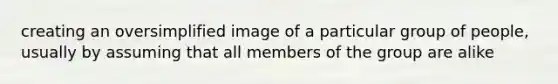 creating an oversimplified image of a particular group of people, usually by assuming that all members of the group are alike