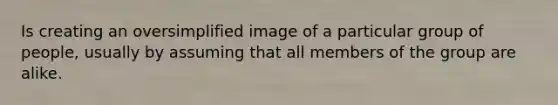 Is creating an oversimplified image of a particular group of people, usually by assuming that all members of the group are alike.