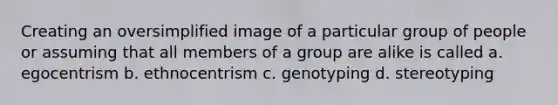 Creating an oversimplified image of a particular group of people or assuming that all members of a group are alike is called a. egocentrism b. ethnocentrism c. genotyping d. stereotyping