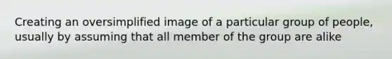 Creating an oversimplified image of a particular group of people, usually by assuming that all member of the group are alike