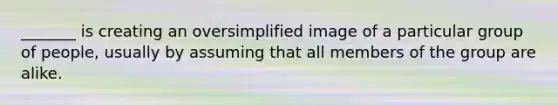 _______ is creating an oversimplified image of a particular group of people, usually by assuming that all members of the group are alike.