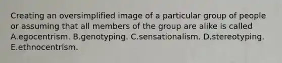 Creating an oversimplified image of a particular group of people or assuming that all members of the group are alike is called A.egocentrism. B.genotyping. C.sensationalism. D.stereotyping. E.ethnocentrism.