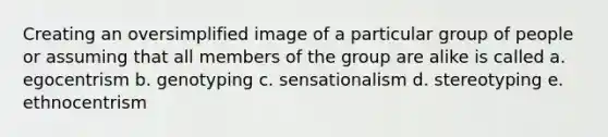 Creating an oversimplified image of a particular group of people or assuming that all members of the group are alike is called a. egocentrism b. genotyping c. sensationalism d. stereotyping e. ethnocentrism