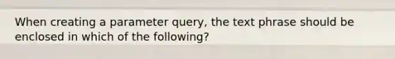 When creating a parameter query, the text phrase should be enclosed in which of the following?