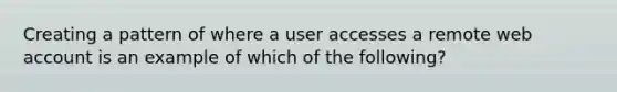 Creating a pattern of where a user accesses a remote web account is an example of which of the following?