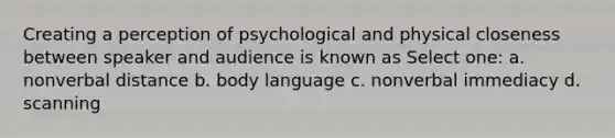 Creating a perception of psychological and physical closeness between speaker and audience is known as Select one: a. nonverbal distance b. body language c. nonverbal immediacy d. scanning