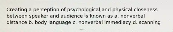 Creating a perception of psychological and physical closeness between speaker and audience is known as a. nonverbal distance b. body language c. nonverbal immediacy d. scanning