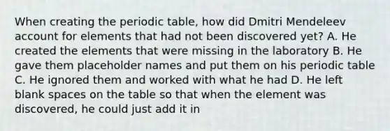 When creating the periodic table, how did Dmitri Mendeleev account for elements that had not been discovered yet? A. He created the elements that were missing in the laboratory B. He gave them placeholder names and put them on his periodic table C. He ignored them and worked with what he had D. He left blank spaces on the table so that when the element was discovered, he could just add it in