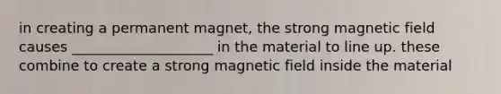 in creating a permanent magnet, the strong magnetic field causes ____________________ in the material to line up. these combine to create a strong magnetic field inside the material