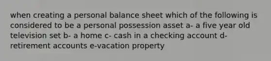 when creating a personal balance sheet which of the following is considered to be a personal possession asset a- a five year old television set b- a home c- cash in a checking account d-retirement accounts e-vacation property