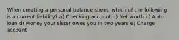 When creating a personal balance sheet, which of the following is a current liability? a) Checking account b) Net worth c) Auto loan d) Money your sister owes you in two years e) Charge account