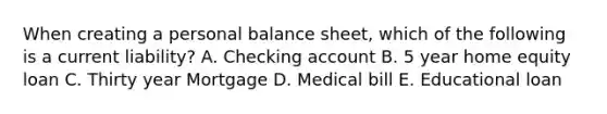 When creating a personal balance sheet, which of the following is a current liability? A. Checking account B. 5 year home equity loan C. Thirty year Mortgage D. Medical bill E. Educational loan