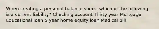 When creating a personal balance sheet, which of the following is a current liability? Checking account Thirty year Mortgage Educational loan 5 year home equity loan Medical bill