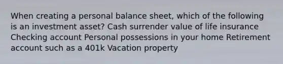 When creating a personal balance sheet, which of the following is an investment asset? Cash surrender value of life insurance Checking account Personal possessions in your home Retirement account such as a 401k Vacation property