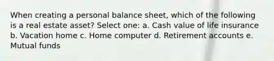 When creating a personal balance sheet, which of the following is a real estate asset? Select one: a. Cash value of life insurance b. Vacation home c. Home computer d. Retirement accounts e. Mutual funds