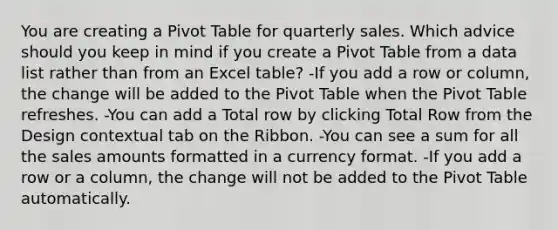 You are creating a Pivot Table for quarterly sales. Which advice should you keep in mind if you create a Pivot Table from a data list rather than from an Excel table? -If you add a row or column, the change will be added to the Pivot Table when the Pivot Table refreshes. -You can add a Total row by clicking Total Row from the Design contextual tab on the Ribbon. -You can see a sum for all the sales amounts formatted in a currency format. -If you add a row or a column, the change will not be added to the Pivot Table automatically.