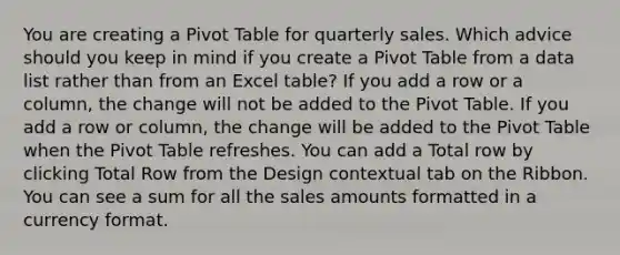 You are creating a Pivot Table for quarterly sales. Which advice should you keep in mind if you create a Pivot Table from a data list rather than from an Excel table? If you add a row or a column, the change will not be added to the Pivot Table. If you add a row or column, the change will be added to the Pivot Table when the Pivot Table refreshes. You can add a Total row by clicking Total Row from the Design contextual tab on the Ribbon. You can see a sum for all the sales amounts formatted in a currency format.