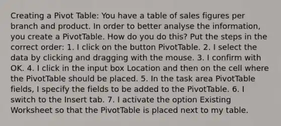 Creating a Pivot Table: You have a table of sales figures per branch and product. In order to better analyse the information, you create a PivotTable. How do you do this? Put the steps in the correct order: 1. I click on the button PivotTable. 2. I select the data by clicking and dragging with the mouse. 3. I confirm with OK. 4. I click in the input box Location and then on the cell where the PivotTable should be placed. 5. In the task area PivotTable fields, I specify the fields to be added to the PivotTable. 6. I switch to the Insert tab. 7. I activate the option Existing Worksheet so that the PivotTable is placed next to my table.