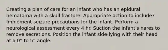 Creating a plan of care for an infant who has an epidural hematoma with a skull fracture. Appropriate action to include? Implement seizure precautions for the infant. Perform a neurological assessment every 4 hr. Suction the infant's nares to remove secretions. Position the infant side-lying with their head at a 0° to 5° angle.