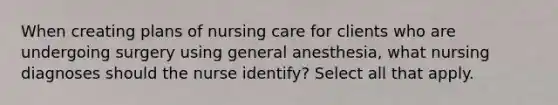 When creating plans of nursing care for clients who are undergoing surgery using general anesthesia, what nursing diagnoses should the nurse identify? Select all that apply.