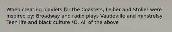 When creating playlets for the Coasters, Leiber and Stoller were inspired by: Broadway and radio plays Vaudeville and minstrelsy Teen life and black culture *D. All of the above