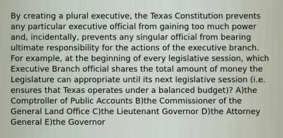 By creating a plural executive, the Texas Constitution prevents any particular executive official from gaining too much power and, incidentally, prevents any singular official from bearing ultimate responsibility for the actions of the executive branch. For example, at the beginning of every legislative session, which Executive Branch official shares the total amount of money the Legislature can appropriate until its next legislative session (i.e. ensures that Texas operates under a balanced budget)? A)the Comptroller of Public Accounts B)the Commissioner of the General Land Office C)the Lieutenant Governor D)the Attorney General E)the Governor