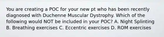 You are creating a POC for your new pt who has been recently diagnosed with Duchenne Muscular Dystrophy. Which of the following would NOT be included in your POC? A. Night Splinting B. Breathing exercises C. Eccentric exercises D. ROM exercises