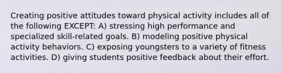 Creating positive attitudes toward physical activity includes all of the following EXCEPT: A) stressing high performance and specialized skill-related goals. B) modeling positive physical activity behaviors. C) exposing youngsters to a variety of fitness activities. D) giving students positive feedback about their effort.