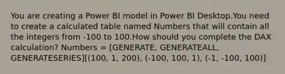 You are creating a Power BI model in Power BI Desktop.You need to create a calculated table named Numbers that will contain all the integers from -100 to 100.How should you complete the DAX calculation? Numbers = [GENERATE, GENERATEALL, GENERATESERIES][(100, 1, 200), (-100, 100, 1), (-1, -100, 100)]