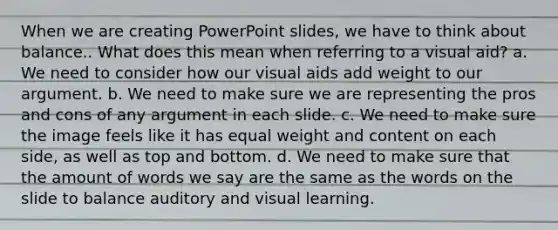 When we are creating PowerPoint slides, we have to think about balance.. What does this mean when referring to a visual aid? a. We need to consider how our visual aids add weight to our argument. b. We need to make sure we are representing the pros and cons of any argument in each slide. c. We need to make sure the image feels like it has equal weight and content on each side, as well as top and bottom. d. We need to make sure that the amount of words we say are the same as the words on the slide to balance auditory and visual learning.