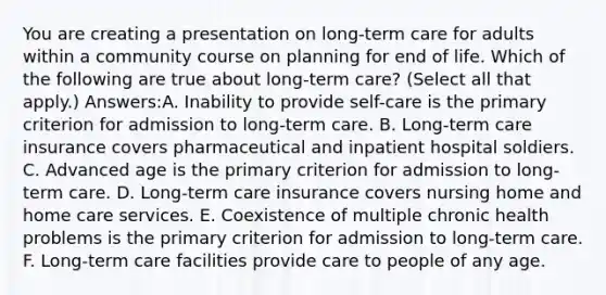 You are creating a presentation on long-term care for adults within a community course on planning for end of life. Which of the following are true about long-term care? (Select all that apply.) Answers:A. Inability to provide self-care is the primary criterion for admission to long-term care. B. Long-term care insurance covers pharmaceutical and inpatient hospital soldiers. C. Advanced age is the primary criterion for admission to long-term care. D. Long-term care insurance covers nursing home and home care services. E. Coexistence of multiple chronic health problems is the primary criterion for admission to long-term care. F. Long-term care facilities provide care to people of any age.