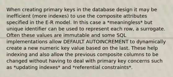 When creating primary keys in the database design it may be inefficient (more indexes) to use the composite attributes specified in the E-R model. In this case a *meaningless* but unique identifier can be used to represent each row, a surrogate. Often these values are immutable and some SQL implementations allow DEFAULT AUTOINCREMENT to dynamically create a new numeric key value based on the last. These help indexing and also allow the previous composite columns to be changed without having to deal with primary key concerns such as *updating indexes* and *referential constraints*.