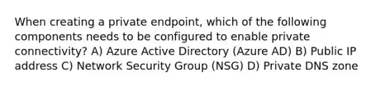 When creating a private endpoint, which of the following components needs to be configured to enable private connectivity? A) Azure Active Directory (Azure AD) B) Public IP address C) Network Security Group (NSG) D) Private DNS zone