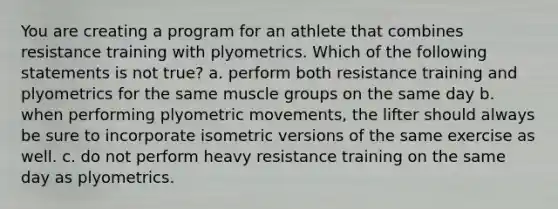 You are creating a program for an athlete that combines resistance training with plyometrics. Which of the following statements is not true? a. perform both resistance training and plyometrics for the same muscle groups on the same day b. when performing plyometric movements, the lifter should always be sure to incorporate isometric versions of the same exercise as well. c. do not perform heavy resistance training on the same day as plyometrics.