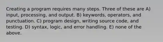 Creating a program requires many steps. Three of these are A) input, processing, and output. B) keywords, operators, and punctuation. C) program design, writing source code, and testing. D) syntax, logic, and error handling. E) none of the above.