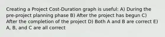 Creating a Project Cost-Duration graph is useful: A) During the pre-project planning phase B) After the project has begun C) After the completion of the project D) Both A and B are correct E) A, B, and C are all correct