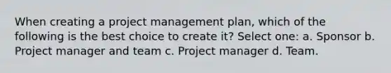 When creating a project management plan, which of the following is the best choice to create it? Select one: a. Sponsor b. Project manager and team c. Project manager d. Team.