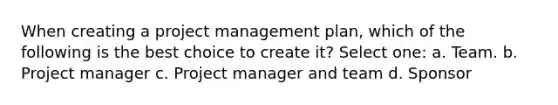 When creating a project management plan, which of the following is the best choice to create it? Select one: a. Team. b. Project manager c. Project manager and team d. Sponsor