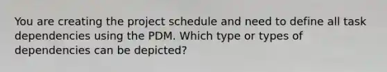 You are creating the project schedule and need to define all task dependencies using the PDM. Which type or types of dependencies can be depicted?