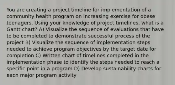 You are creating a project timeline for implementation of a community health program on increasing exercise for obese teenagers. Using your knowledge of project timelines, what is a Gantt chart? A) Visualize the sequence of evaluations that have to be completed to demonstrate successful process of the project B) Visualize the sequence of implementation steps needed to achieve program objectives by the target date for completion C) Written chart of timelines completed in the implementation phase to identify the steps needed to reach a specific point in a program D) Develop sustainability charts for each major program activity