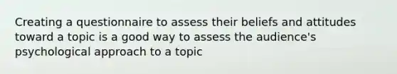 Creating a questionnaire to assess their beliefs and attitudes toward a topic is a good way to assess the audience's psychological approach to a topic