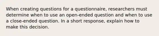 When creating questions for a questionnaire, researchers must determine when to use an open-ended question and when to use a close-ended question. In a short response, explain how to make this decision.