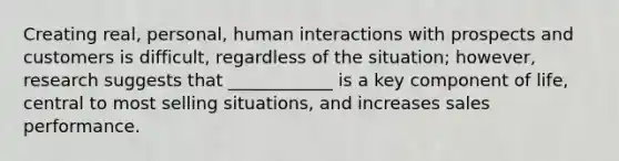 Creating real, personal, human interactions with prospects and customers is difficult, regardless of the situation; however, research suggests that ____________ is a key component of life, central to most selling situations, and increases sales performance.