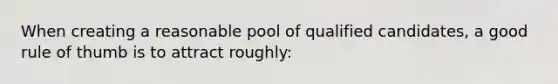 When creating a reasonable pool of qualified candidates, a good rule of thumb is to attract roughly: